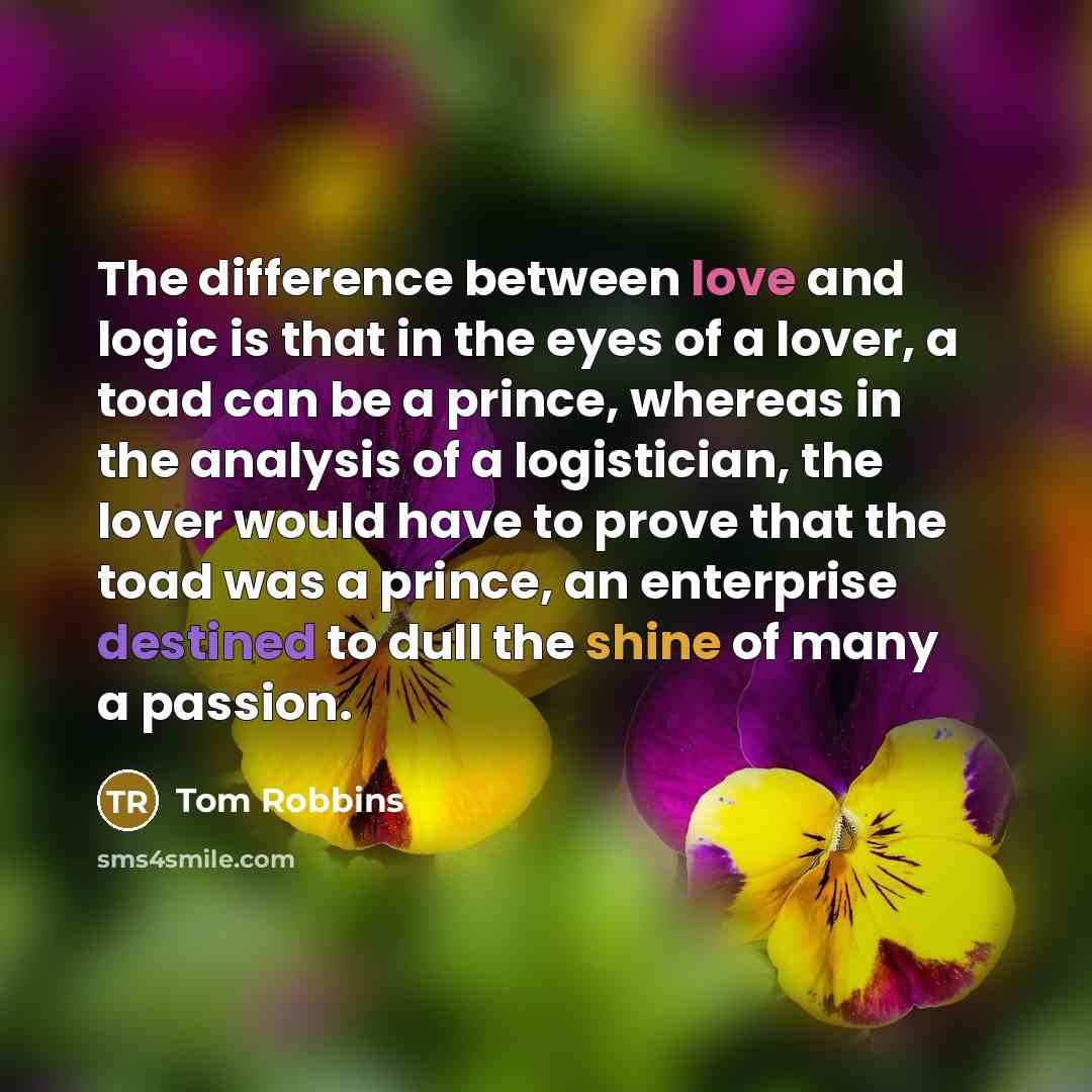 “The difference between love and logic is that in the eyes of a lover, a toad can be a prince, whereas in the analysis of a logistician, the lover would have to prove that the toad was a prince, an enterprise destined to dull the shine of many a passion.” quote by Tom Robbins