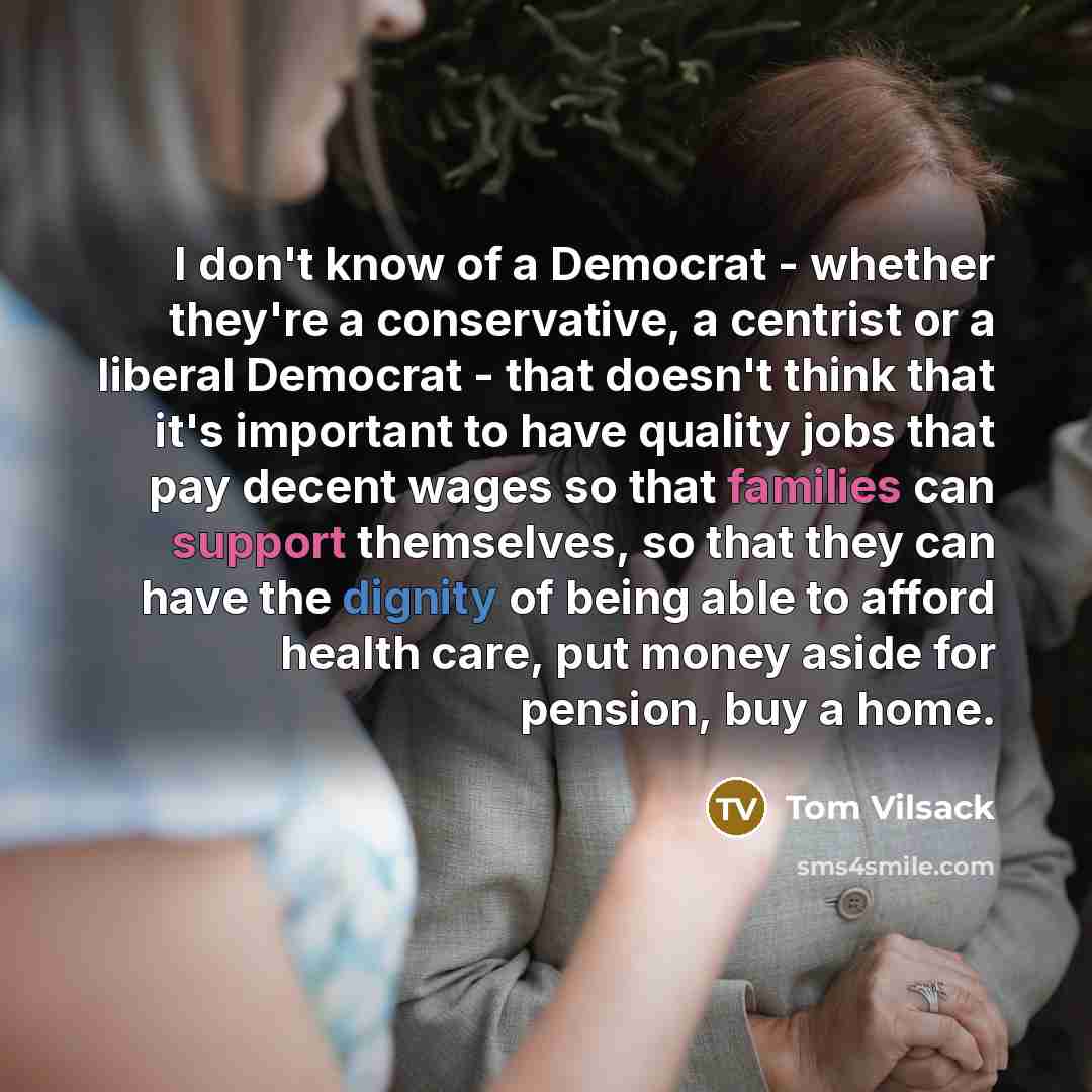 “I don't know of a Democrat - whether they're a conservative, a centrist or a liberal Democrat - that doesn't think that it's important to have quality jobs that pay decent wages so that families can support themselves, so that they can have the dignity of being able to afford health care, put…” quote by Tom Vilsack