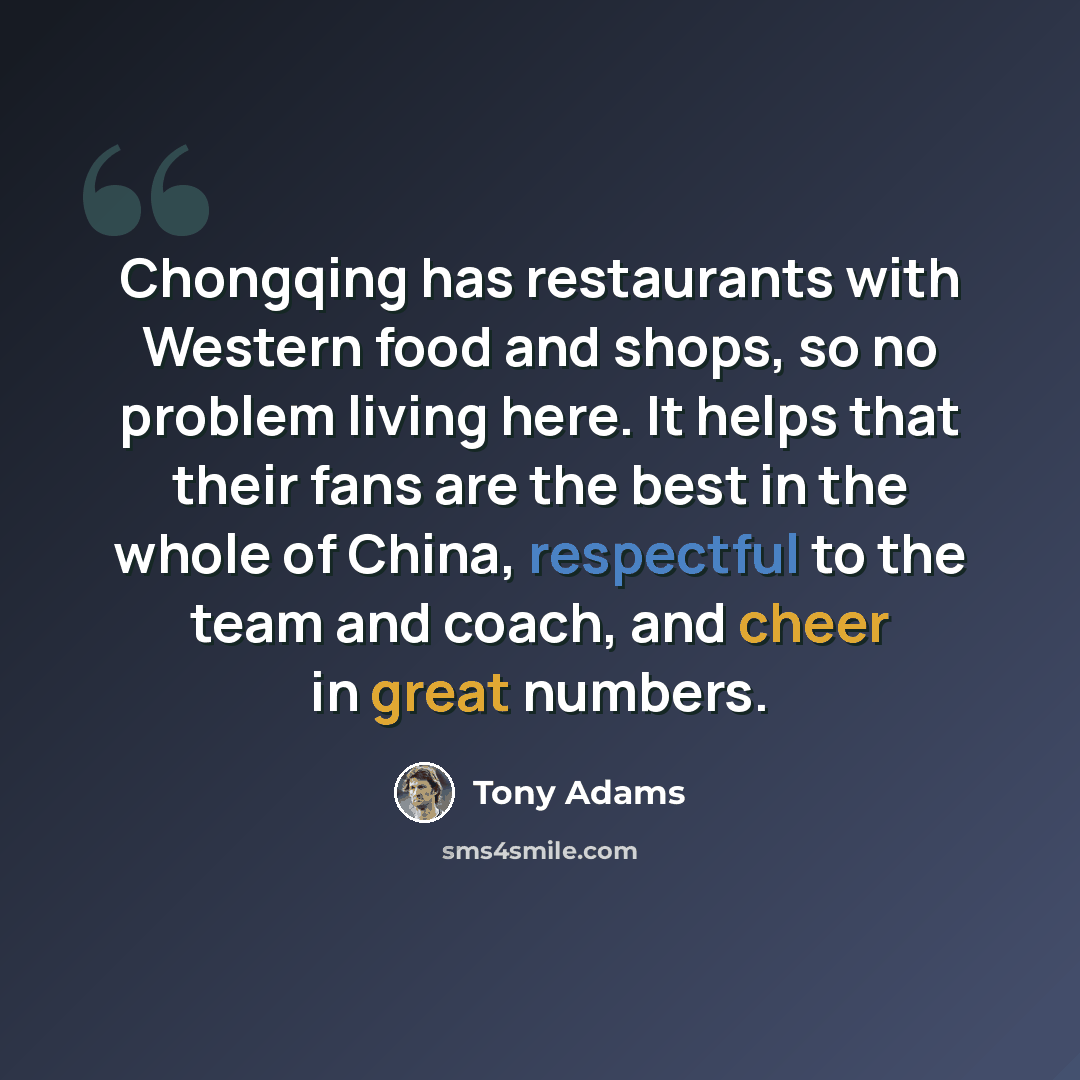“Chongqing has restaurants with Western food and shops, so no problem living here. It helps that their fans are the best in the whole of China, respectful to the team and coach, and cheer in great numbers.” quote by Tony Adams