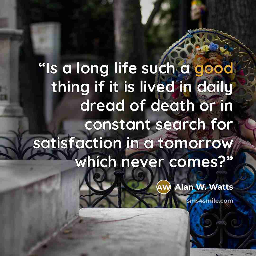 “Is a long life such a good thing if it is lived in daily dread of death or in constant search for satisfaction in a tomorrow which never comes?” quote by Alan W. Watts