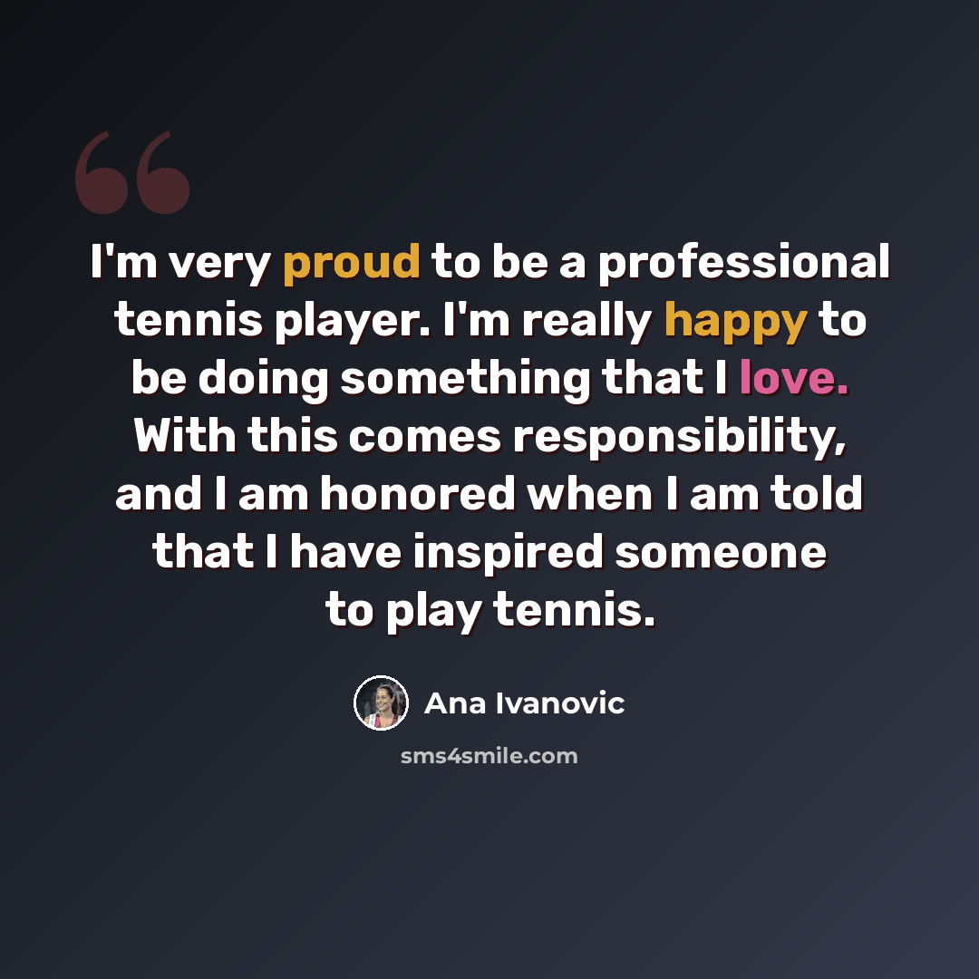 “I'm very proud to be a professional tennis player. I'm really happy to be doing something that I love. With this comes responsibility, and I am honored when I am told that I have inspired someone to play tennis.” quote by Ana Ivanovic