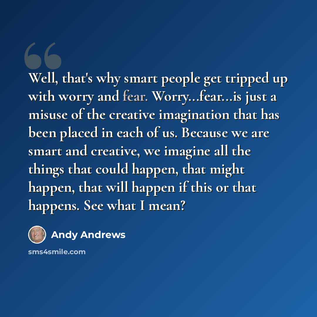 “Well, that's why smart people get tripped up with worry and fear. Worry...fear...is just a misuse of the creative imagination that has been placed in each of us. Because we are smart and creative, we imagine all the things that could happen, that might happen, that will happen if this or that…” quote by Andy Andrews