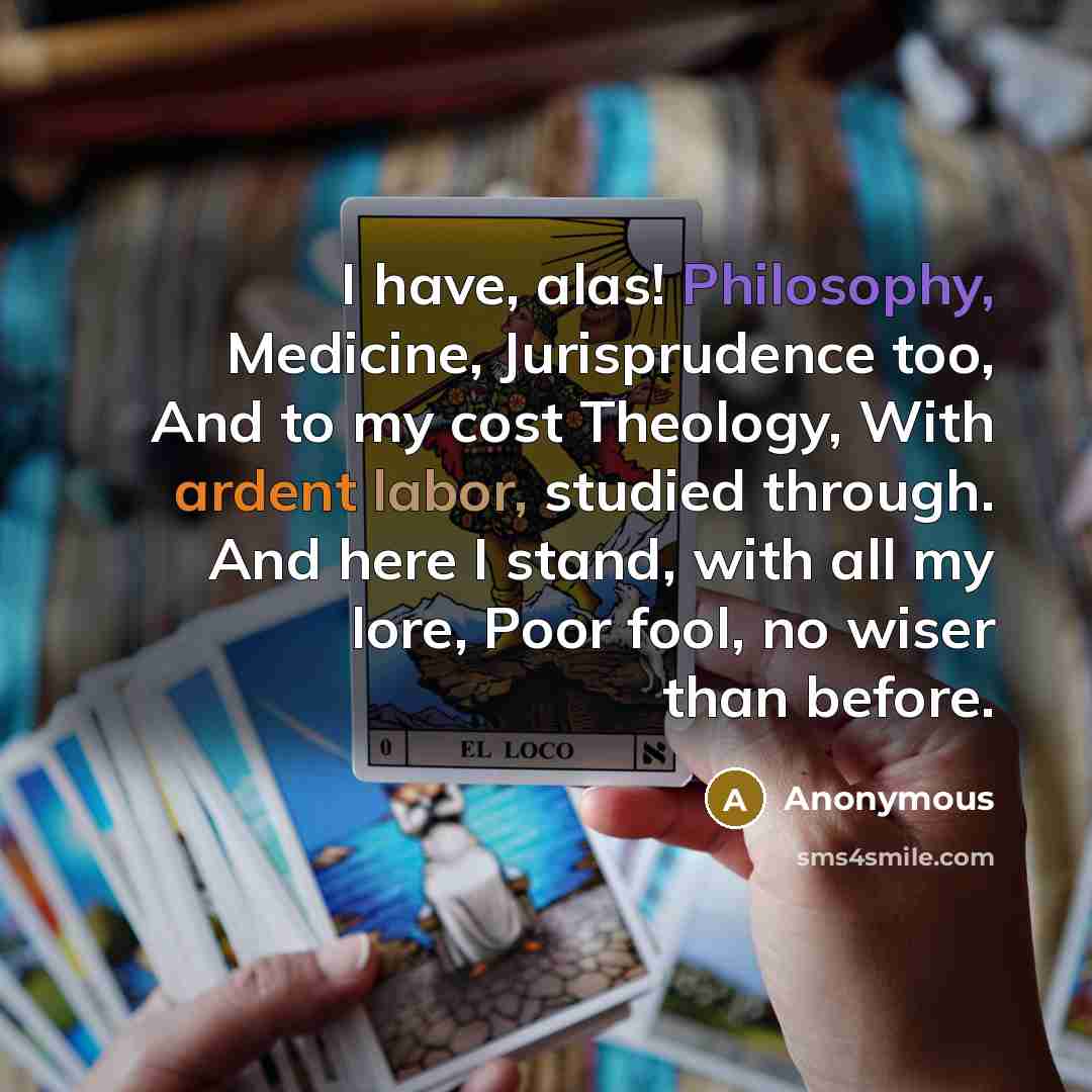“I have, alas! Philosophy, Medicine, Jurisprudence too, And to my cost Theology, With ardent labor, studied through. And here I stand, with all my lore, Poor fool, no wiser than before.” quote by Anonymous
