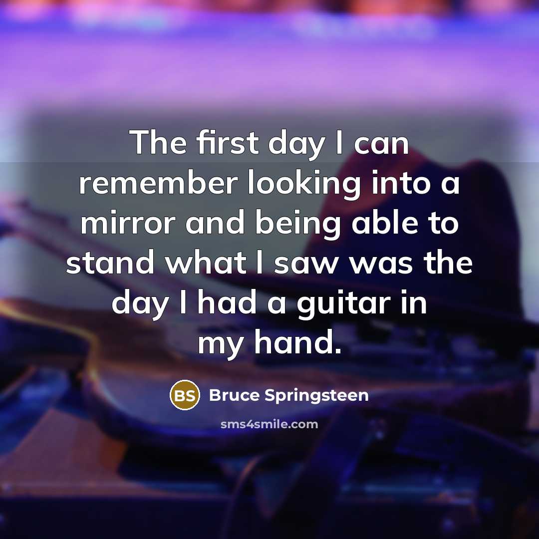 “The first day I can remember looking into a mirror and being able to stand what I saw was the day I had a guitar in my hand.” quote by Bruce Springsteen