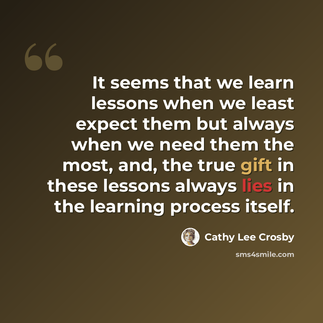 “It seems that we learn lessons when we least expect them but always when we need them the most, and, the true gift in these lessons always lies in the learning process itself.” quote by Cathy Lee Crosby