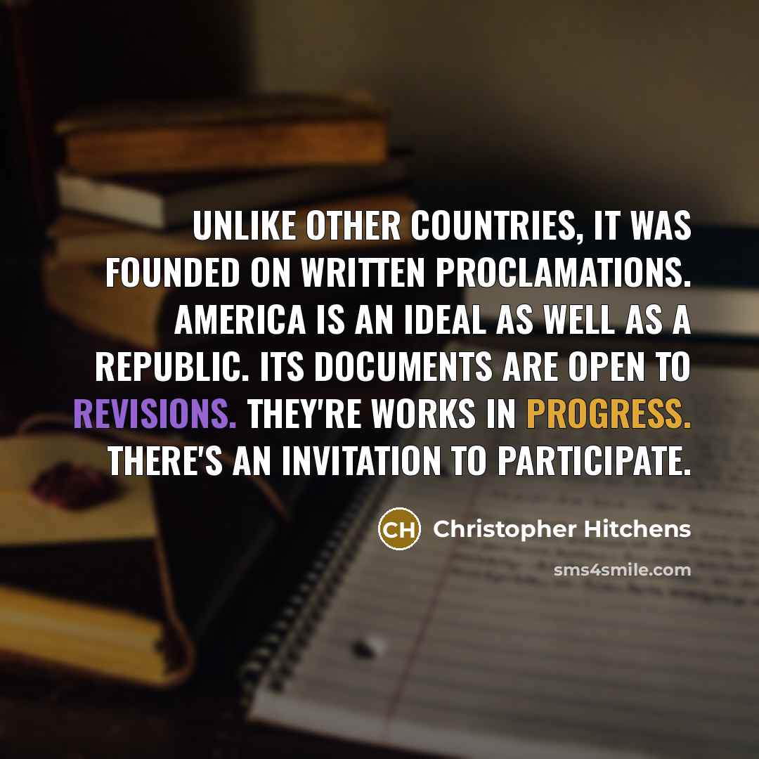 “Unlike other countries, it was founded on written proclamations. America is an ideal as well as a republic. Its documents are open to revisions. They're works in progress. There's an invitation to participate.” quote by Christopher Hitchens