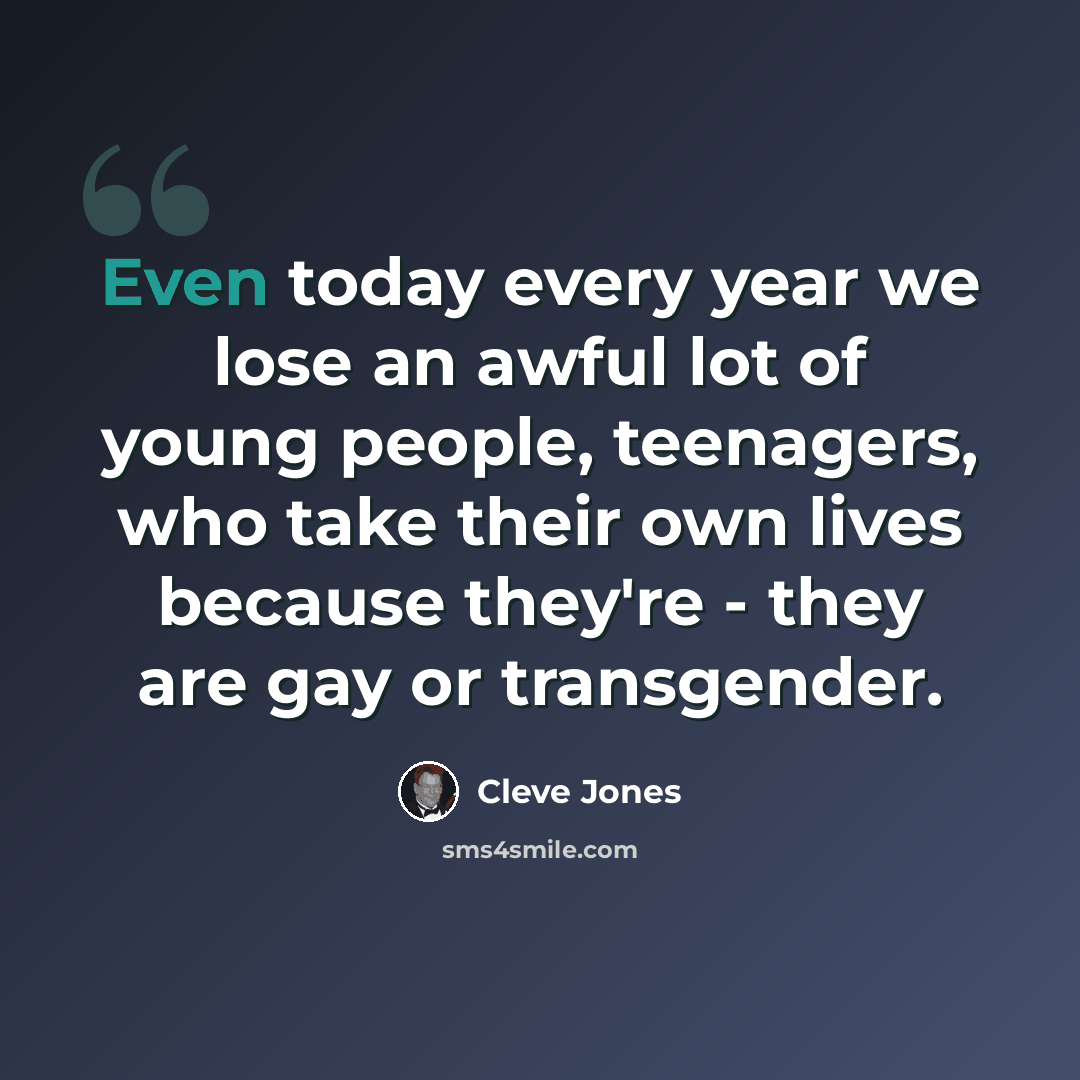 “Even today every year we lose an awful lot of young people, teenagers, who take their own lives because they're - they are gay or transgender.” quote by Cleve Jones