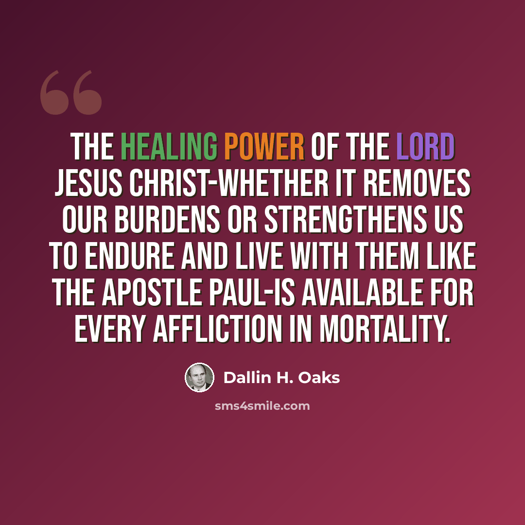 “The healing power of the Lord Jesus Christ-whether it removes our burdens or strengthens us to endure and live with them like the Apostle Paul-is available for every affliction in mortality.” quote by Dallin H. Oaks