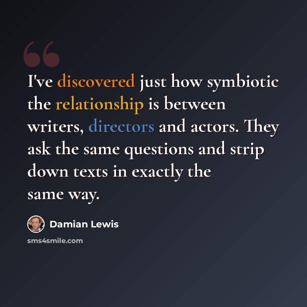 “I've discovered just how symbiotic the relationship is between writers, directors and actors. They ask the same questions and strip down texts in exactly the same way.” quote by Damian Lewis