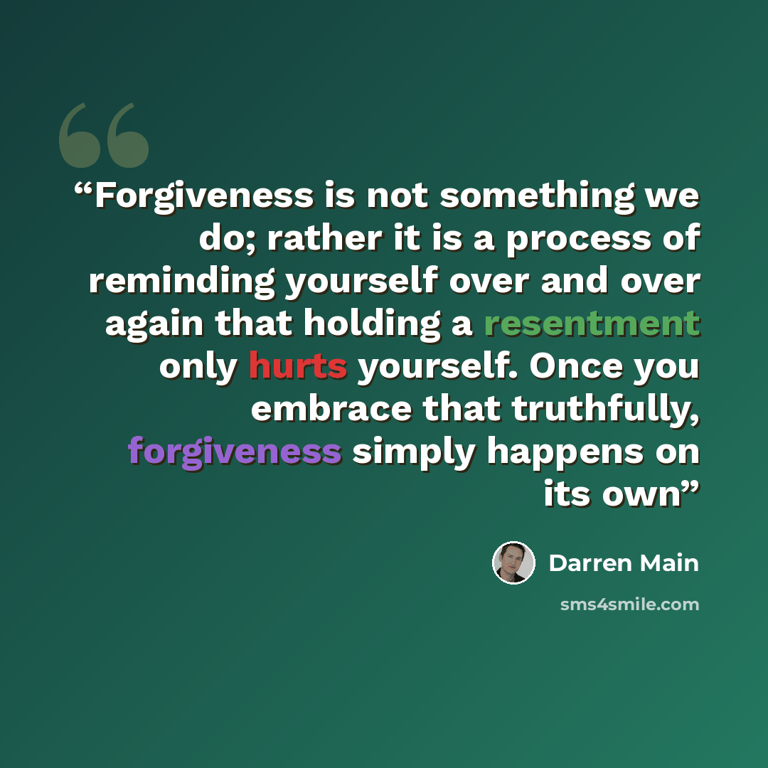 “Forgiveness is not something we do; rather it is a process of reminding yourself over and over again that holding a resentment only hurts yourself. Once you embrace that truthfully, forgiveness simply happens on its own” quote by Darren Main