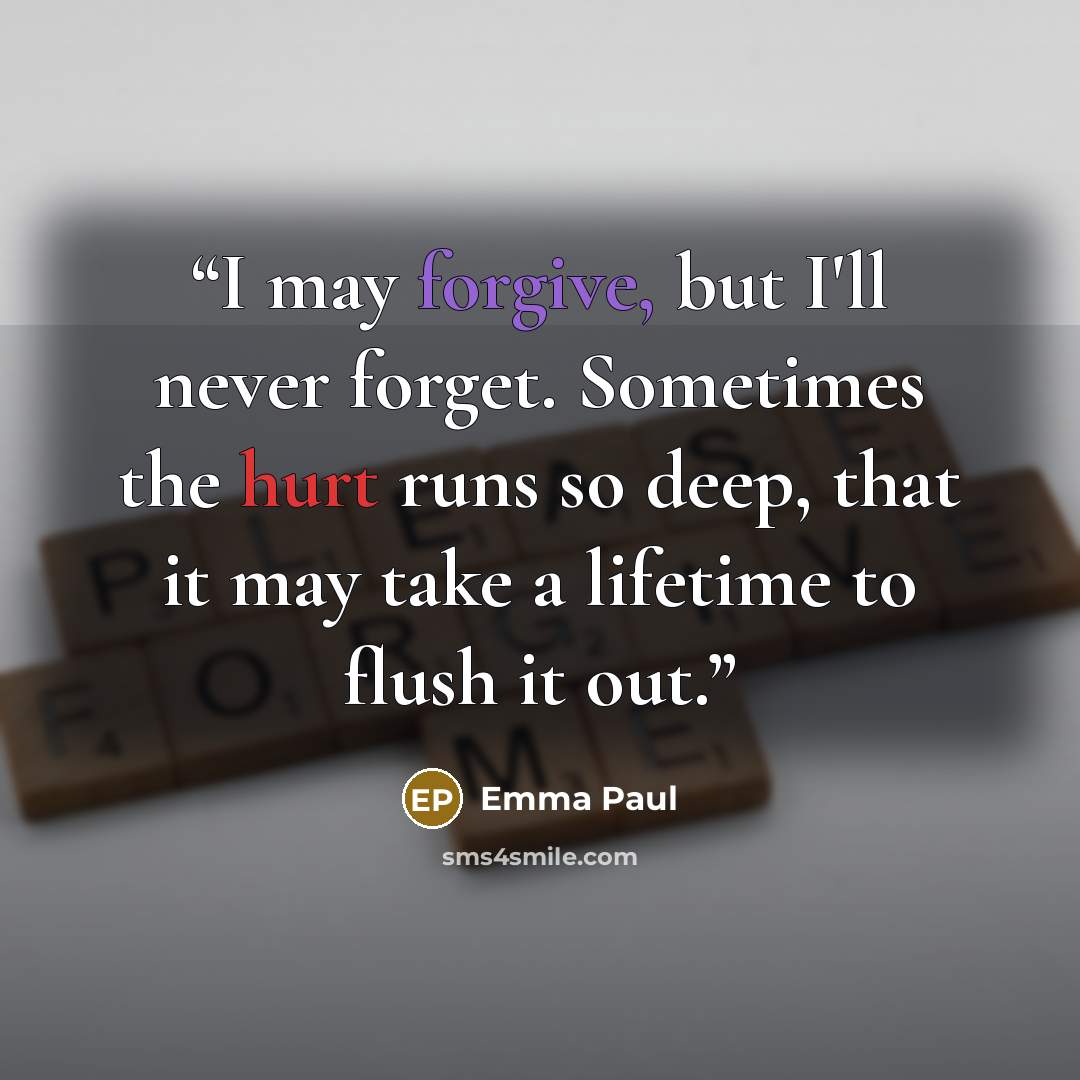 “I may forgive, but I'll never forget. Sometimes the hurt runs so deep, that it may take a lifetime to flush it out.” quote by Emma Paul
