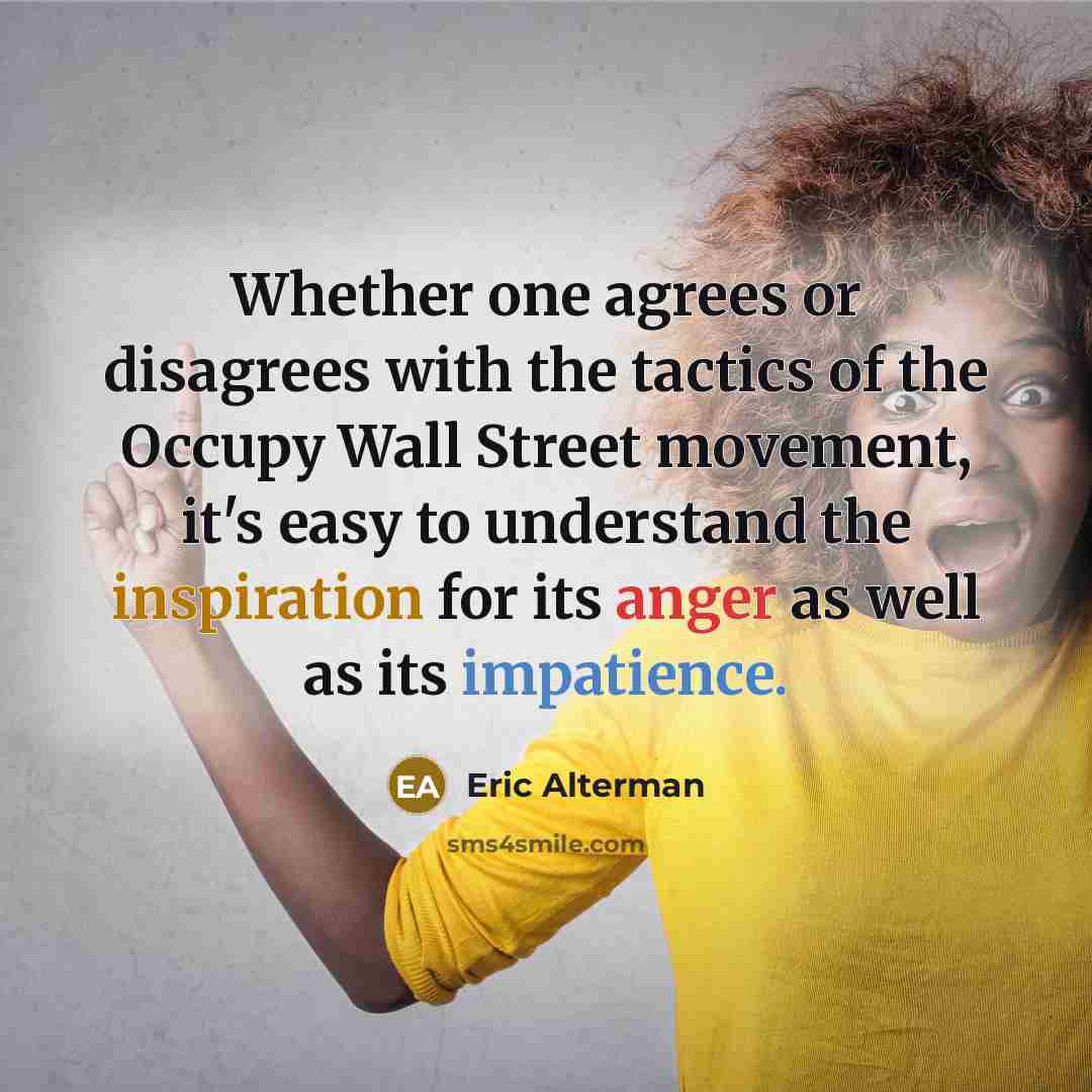 “Whether one agrees or disagrees with the tactics of the Occupy Wall Street movement, it's easy to understand the inspiration for its anger as well as its impatience.” quote by Eric Alterman