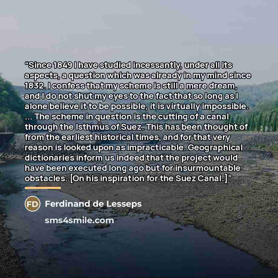 “Since 1849 I have studied incessantly, under all its aspects, a question which was already in my mind since 1832. I confess that my scheme is still a mere dream, and I do not shut my eyes to the fact that so long as I alone believe it to be possible, it is virtually impossible. ... The scheme in…” quote by Ferdinand de Lesseps