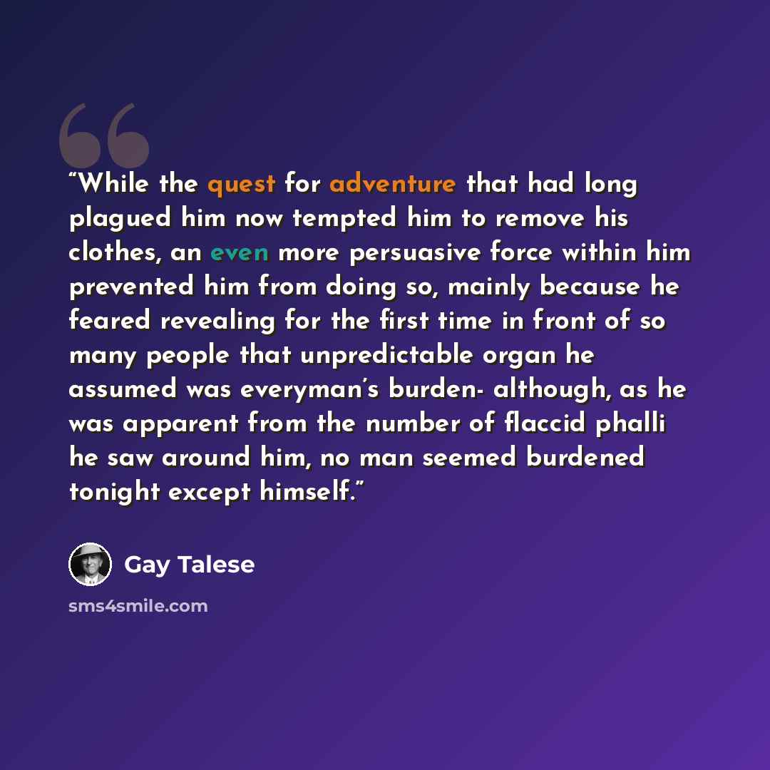 “While the quest for adventure that had long plagued him now tempted him to remove his clothes, an even more persuasive force within him prevented him from doing so, mainly because he feared revealing for the first time in front of so many people that unpredictable organ he assumed was everyman’s…” quote by Gay Talese