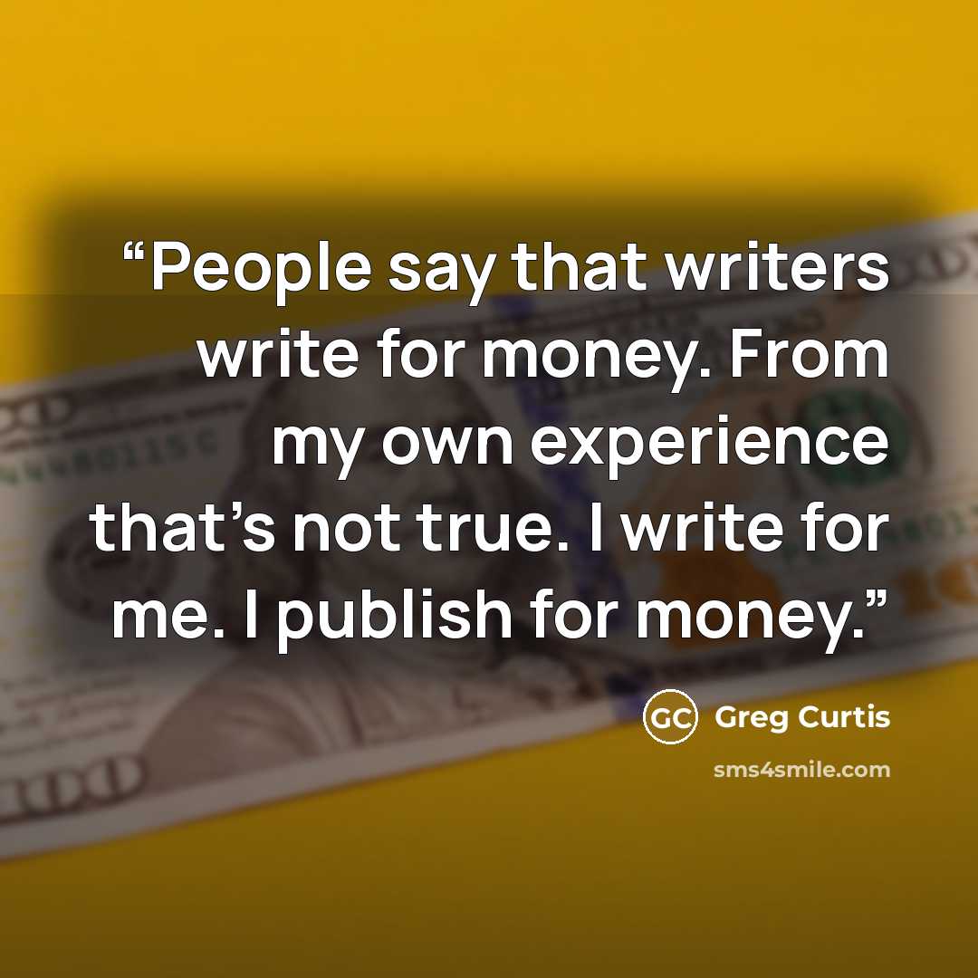 “People say that writers write for money. From my own experience that's not true. I write for me. I publish for money.” quote by Greg Curtis