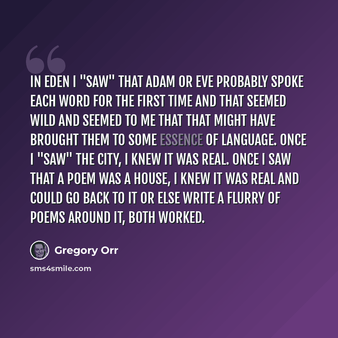 “In Eden I "saw" that Adam or Eve probably spoke each word FOR THE FIRST TIME and that seemed wild and seemed to me that that might have brought them to some essence of language. Once I "saw" the city, I knew it was real. once I saw that a poem was a house, i knew it was real and could go back to…” quote by Gregory Orr