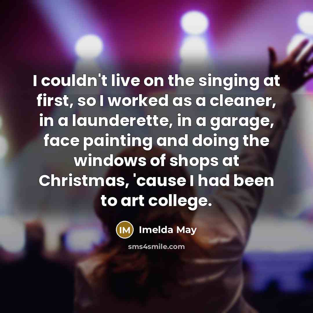 “I couldn't live on the singing at first, so I worked as a cleaner, in a launderette, in a garage, face painting and doing the windows of shops at Christmas, 'cause I had been to art college.” quote by Imelda May