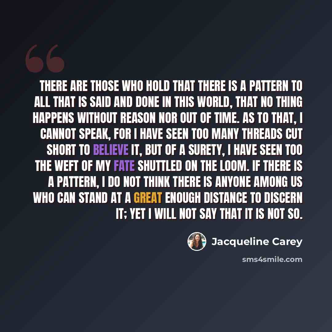 “There are those who hold that there is a pattern to all that is said and done in this world, that no thing happens without reason nor out of time. As to that, I cannot speak, for I have seen too many threads cut short to believe it, but of a surety, I have seen too the weft of my fate shuttled on…” quote by Jacqueline Carey