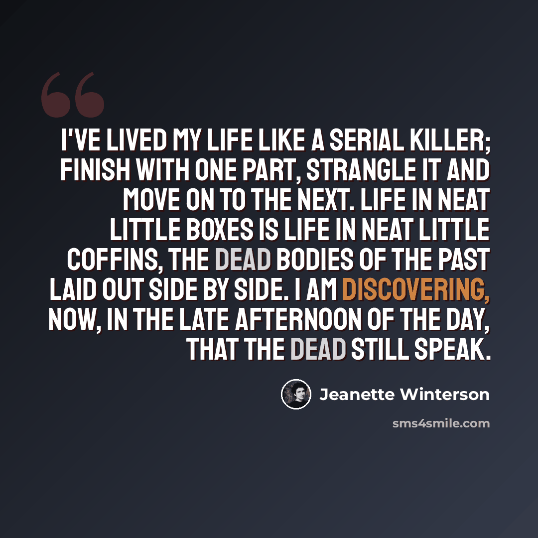“I've lived my life like a serial killer; finish with one part, strangle it and move on to the next. Life in neat little boxes is life in neat little coffins, the dead bodies of the past laid out side by side. I am discovering, now, in the late afternoon of the day, that the dead still speak.” quote by Jeanette Winterson