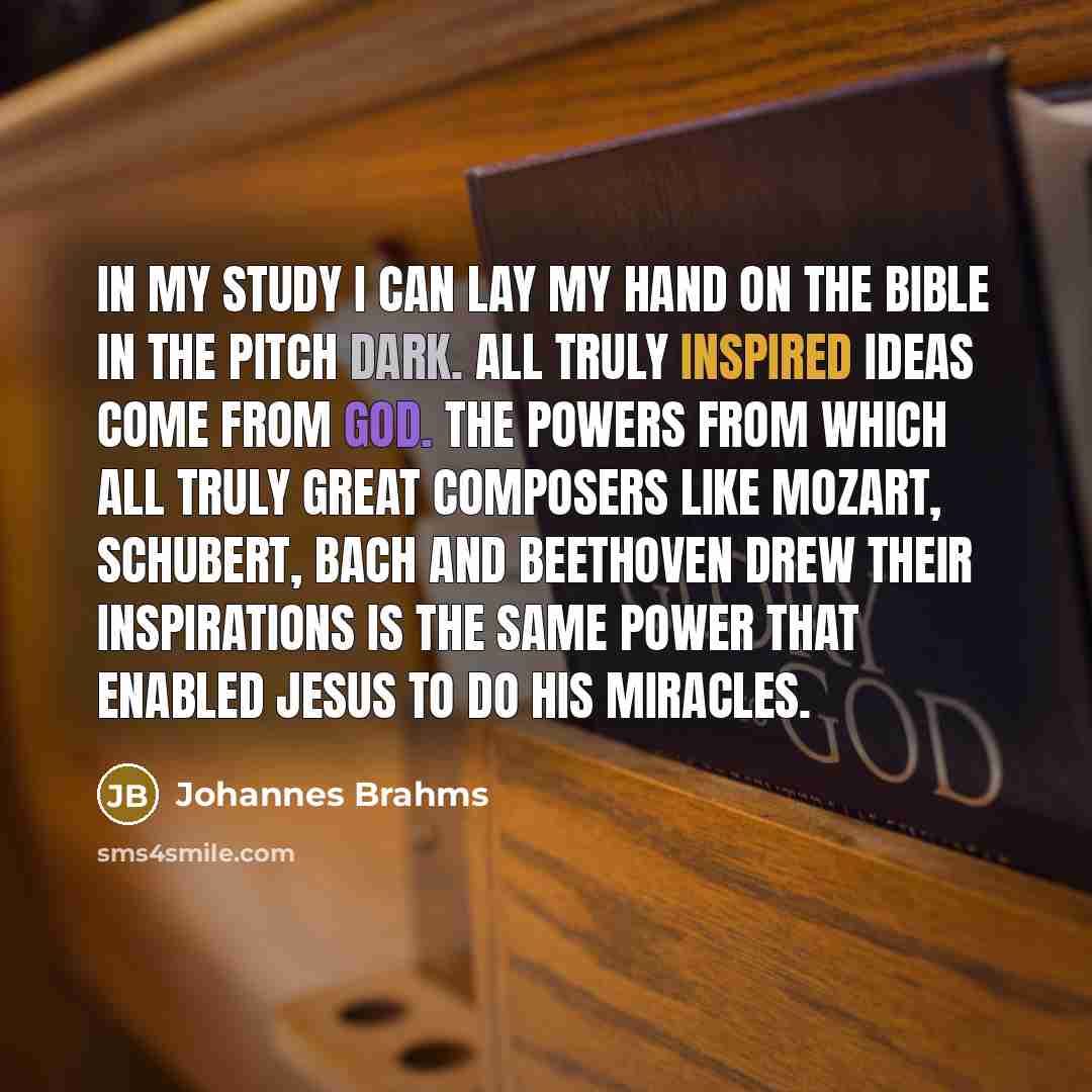 “In my study I can lay my hand on the Bible in the pitch dark. All truly inspired ideas come from God. The powers from which all truly great composers like Mozart, Schubert, Bach and Beethoven drew their inspirations is the same power that enabled Jesus to do his miracles.” quote by Johannes Brahms
