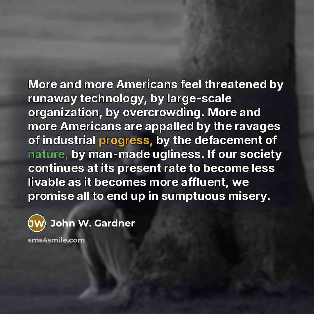 “More and more Americans feel threatened by runaway technology, by large-scale organization, by overcrowding. More and more Americans are appalled by the ravages of industrial progress, by the defacement of nature, by man-made ugliness. If our society continues at its present rate to become less…” quote by John W. Gardner