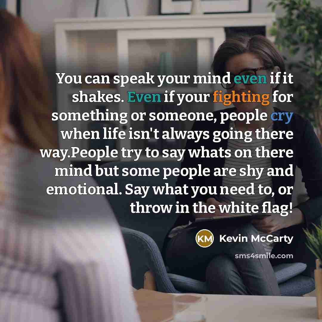 “You can speak your mind even if it shakes. Even if your fighting for something or someone, people cry when life isn't always going there way.People try to say whats on there mind but some people are shy and emotional. Say what you need to, or throw in the white flag!” quote by Kevin McCarty