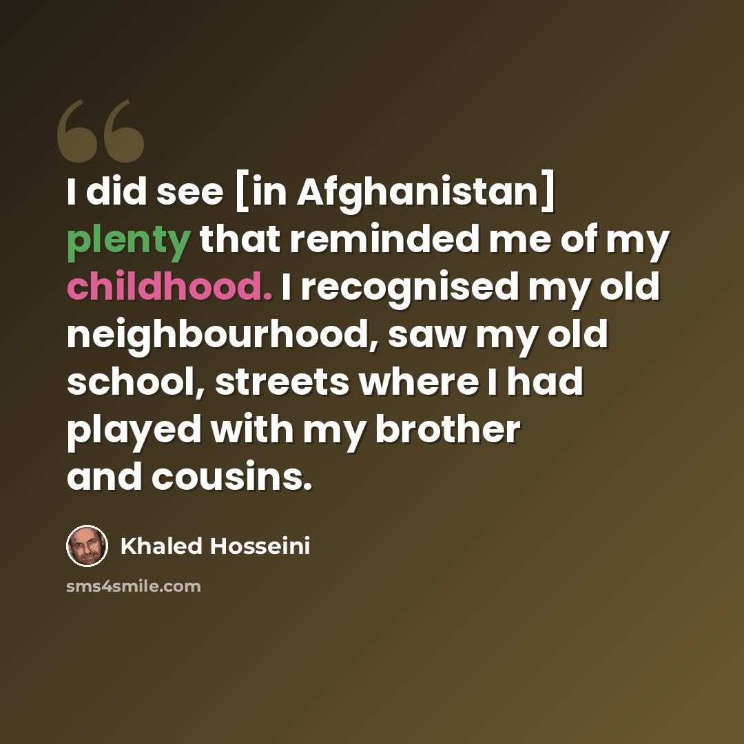 “I did see [in Afghanistan] plenty that reminded me of my childhood. I recognised my old neighbourhood, saw my old school, streets where I had played with my brother and cousins.” quote by Khaled Hosseini