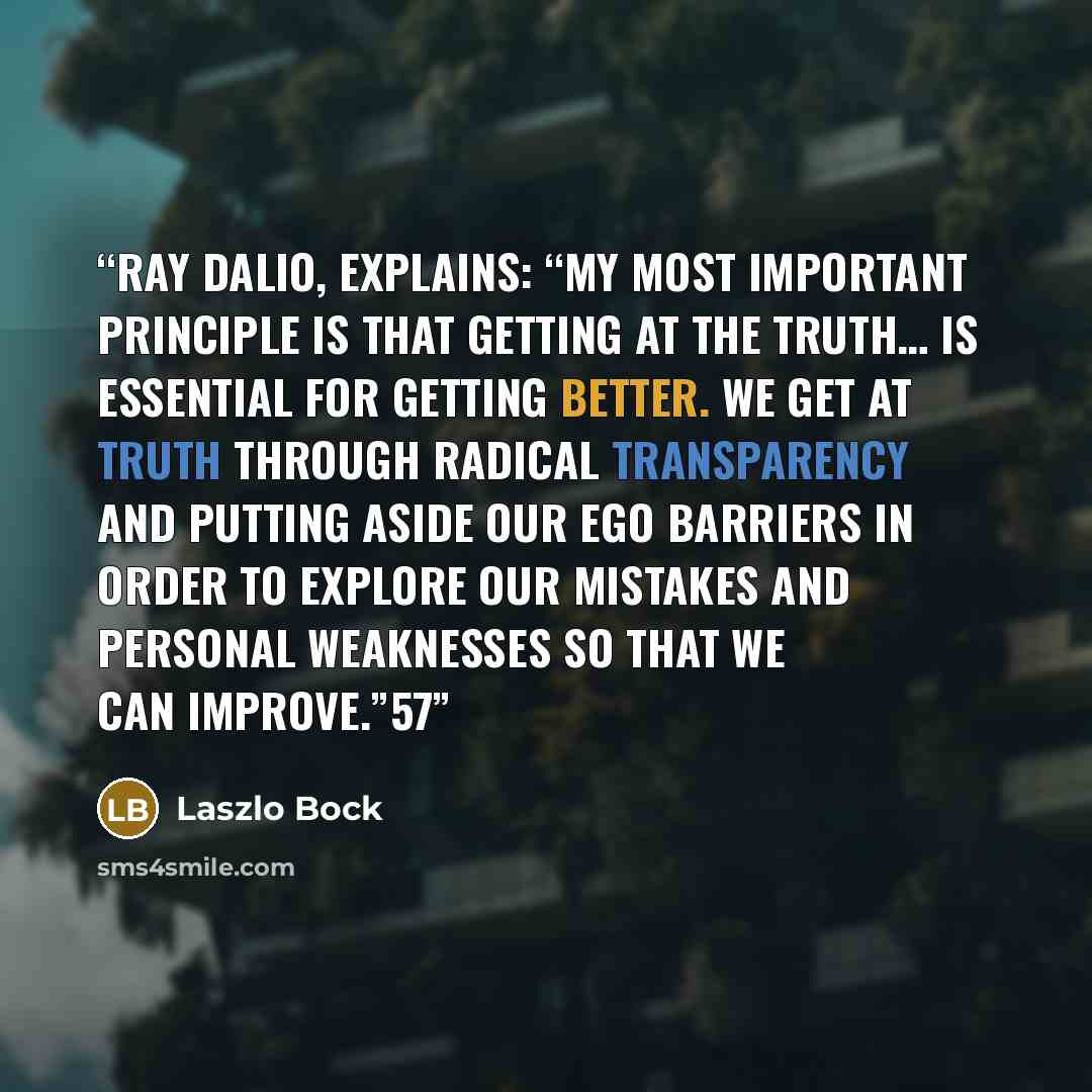 “Ray Dalio, explains: “My most important principle is that getting at the truth… is essential for getting better. We get at truth through radical transparency and putting aside our ego barriers in order to explore our mistakes and personal weaknesses so that we can improve.”57” quote by Laszlo Bock