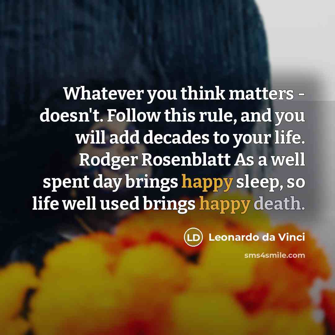 “Whatever you think matters - doesn't. Follow this rule, and you will add decades to your life. Rodger Rosenblatt As a well spent day brings happy sleep, so life well used brings happy death.” quote by Leonardo da Vinci