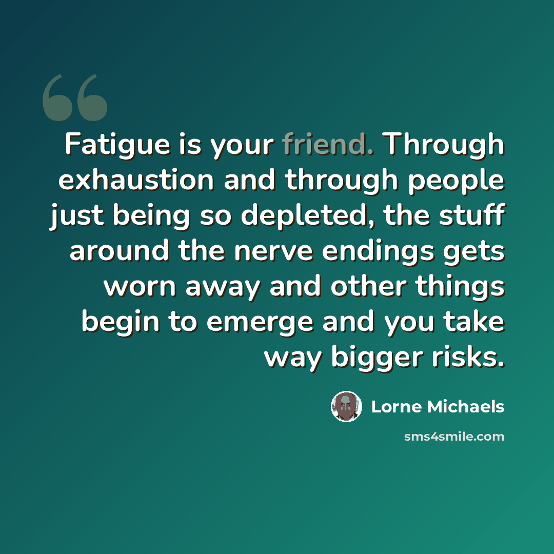 “Fatigue is your friend. Through exhaustion and through people just being so depleted, the stuff around the nerve endings gets worn away and other things begin to emerge and you take way bigger risks.” quote by Lorne Michaels