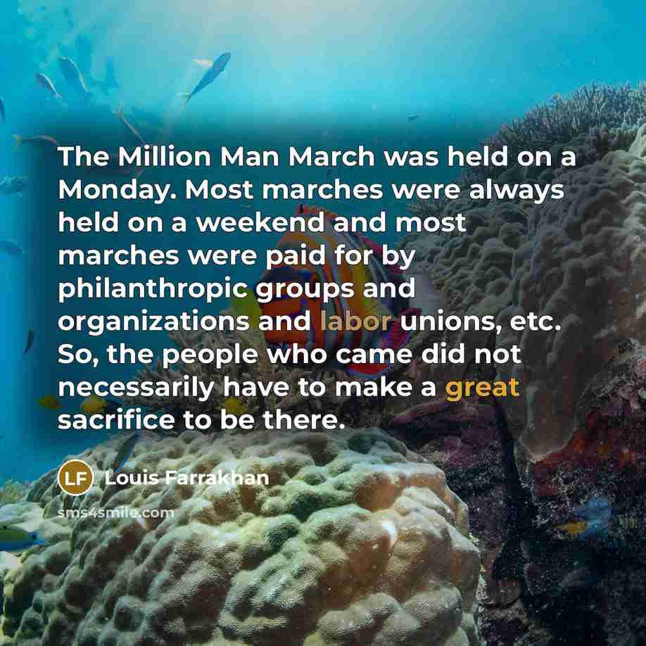 “The Million Man March was held on a Monday. Most marches were always held on a weekend and most marches were paid for by philanthropic groups and organizations and labor unions, etc. So, the people who came did not necessarily have to make a great sacrifice to be there.” quote by Louis Farrakhan