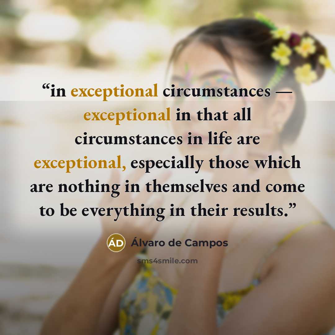 “in exceptional circumstances — exceptional in that all circumstances in life are exceptional, especially those which are nothing in themselves and come to be everything in their results.” quote by Álvaro de Campos