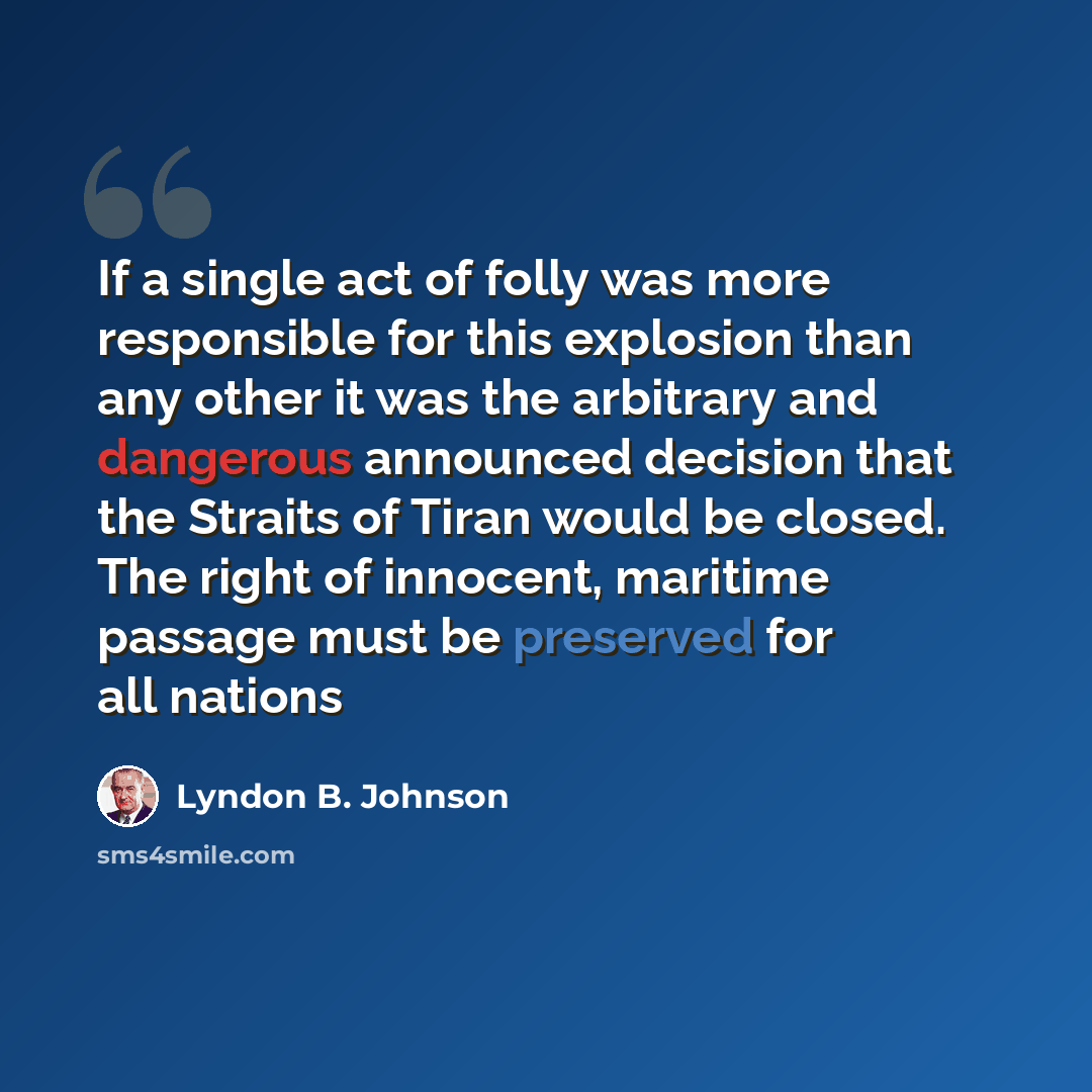 “If a single act of folly was more responsible for this explosion than any other it was the arbitrary and dangerous announced decision that the Straits of Tiran would be closed. The right of innocent, maritime passage must be preserved for all nations” quote by Lyndon B. Johnson