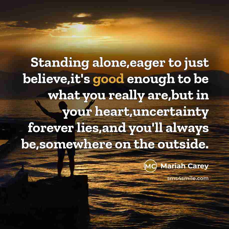 “Standing alone,eager to just believe,it's good enough to be what you really are,but in your heart,uncertainty forever lies,and you'll always be,somewhere on the outside.” quote by Mariah Carey