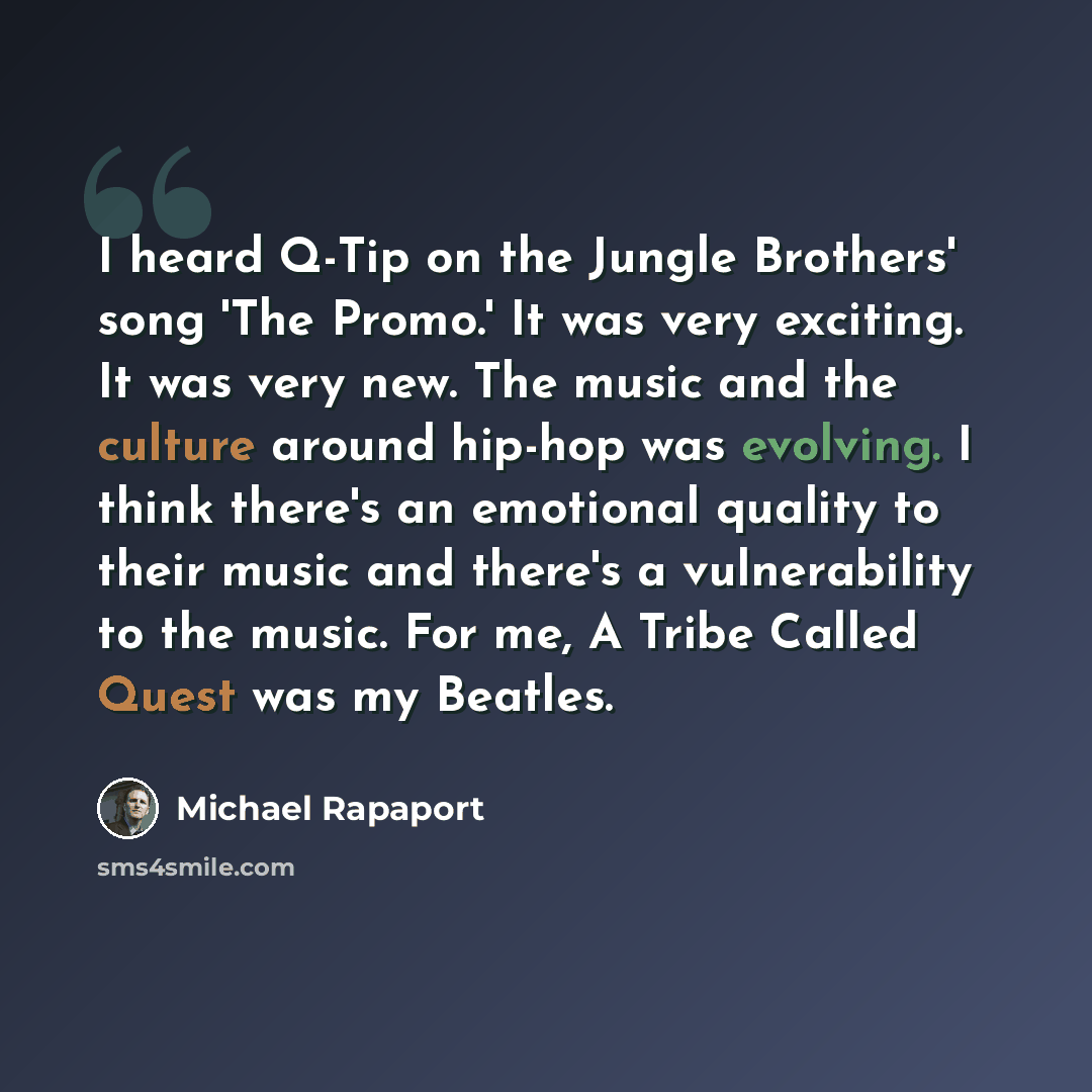 “I heard Q-Tip on the Jungle Brothers' song 'The Promo.' It was very exciting. It was very new. The music and the culture around hip-hop was evolving. I think there's an emotional quality to their music and there's a vulnerability to the music. For me, A Tribe Called Quest was my Beatles.” quote by Michael Rapaport