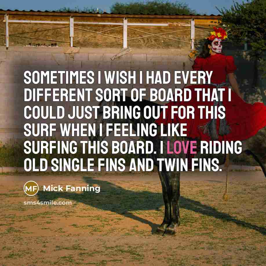 “Sometimes I wish I had every different sort of board that I could just bring out for this surf when I feeling like surfing this board. I love riding old single fins and twin fins.” quote by Mick Fanning