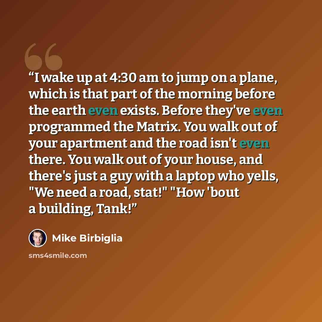“I wake up at 4:30 am to jump on a plane, which is that part of the morning before the earth even exists. Before they've even programmed the Matrix. You walk out of your apartment and the road isn't even there. You walk out of your house, and there's just a guy with a laptop who yells, "We need a…” quote by Mike Birbiglia