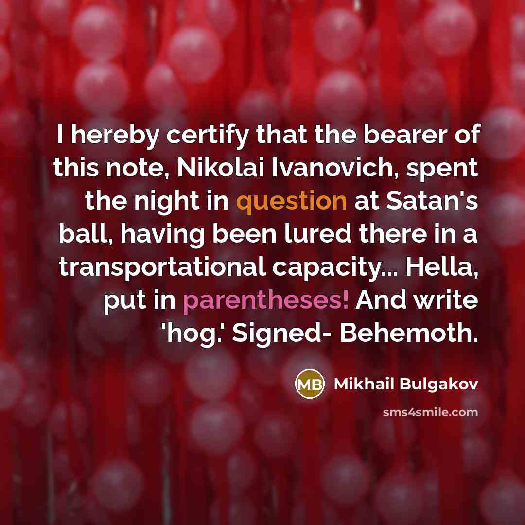 “I hereby certify that the bearer of this note, Nikolai Ivanovich, spent the night in question at Satan's ball, having been lured there in a transportational capacity... Hella, put in parentheses! And write 'hog.' Signed- Behemoth.” quote by Mikhail Bulgakov