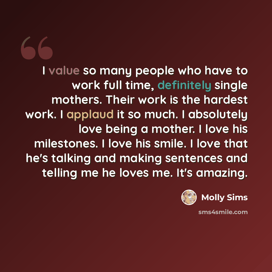 “I value so many people who have to work full time, definitely single mothers. Their work is the hardest work. I applaud it so much. I absolutely love being a mother. I love his milestones. I love his smile. I love that he's talking and making sentences and telling me he loves me. It's amazing.” quote by Molly Sims