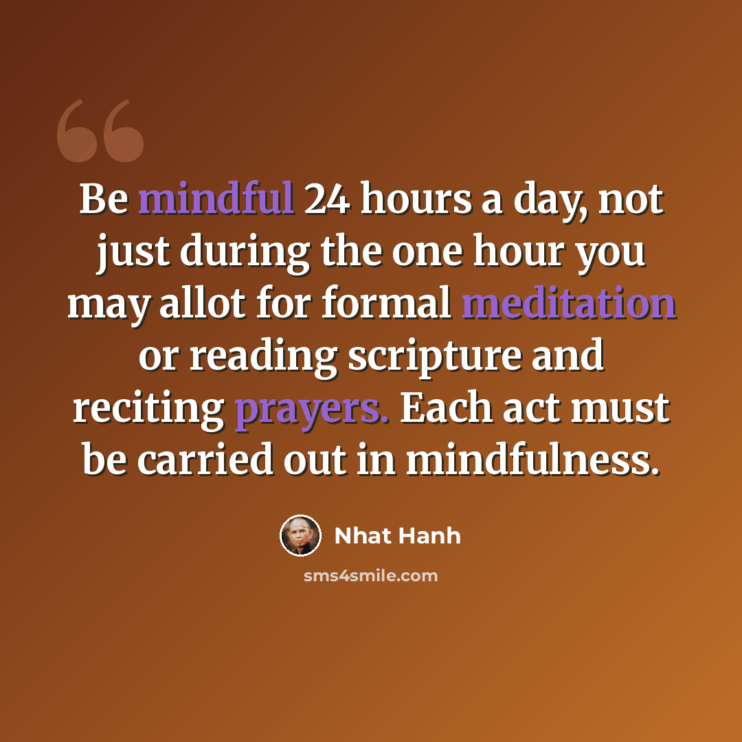 “Be mindful 24 hours a day, not just during the one hour you may allot for formal meditation or reading scripture and reciting prayers. Each act must be carried out in mindfulness.” quote by Nhat Hanh