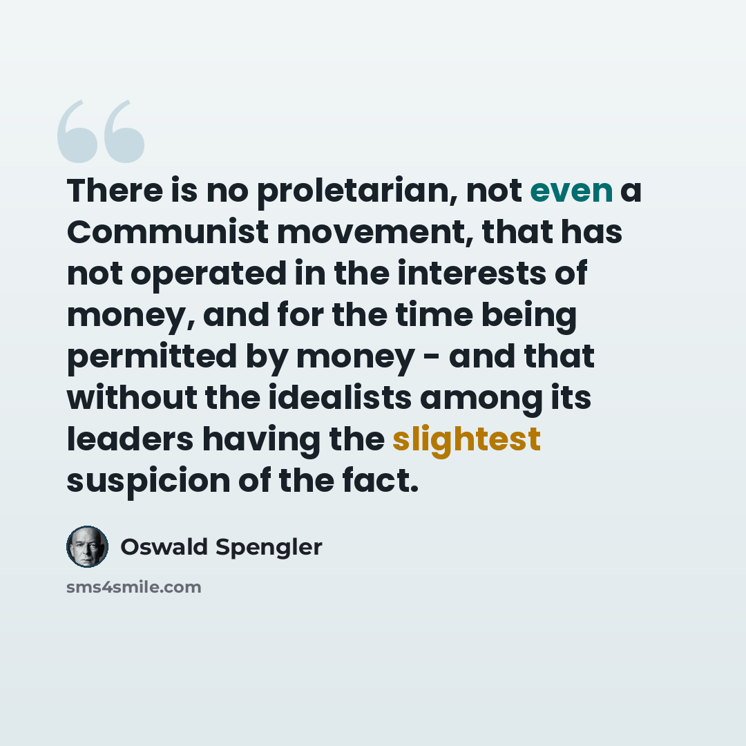 “There is no proletarian, not even a Communist movement, that has not operated in the interests of money, and for the time being permitted by money - and that without the idealists among its leaders having the slightest suspicion of the fact.” quote by Oswald Spengler