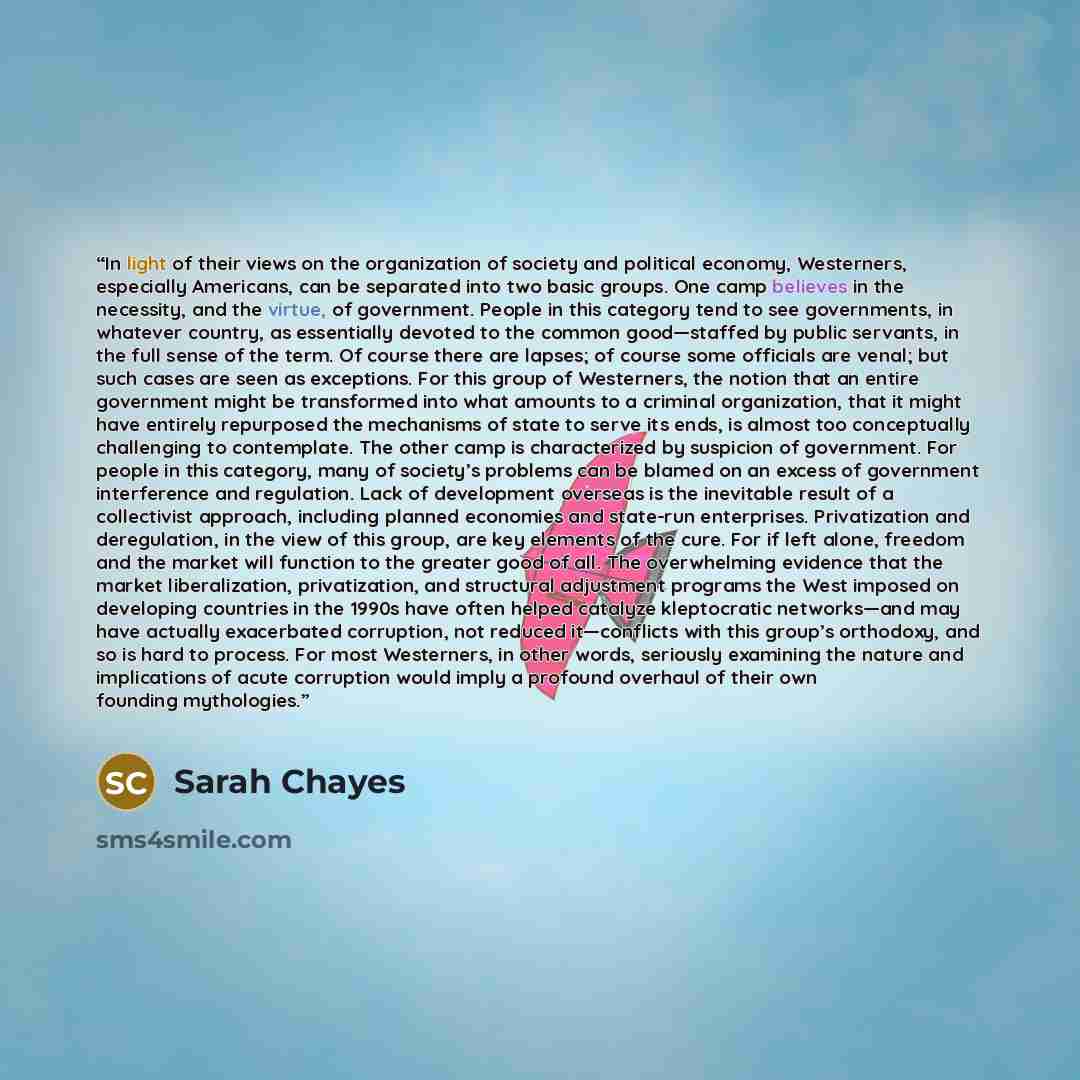 “In light of their views on the organization of society and political economy, Westerners, especially Americans, can be separated into two basic groups. One camp believes in the necessity, and the virtue, of government. People in this category tend to see governments, in whatever country, as…” quote by Sarah Chayes