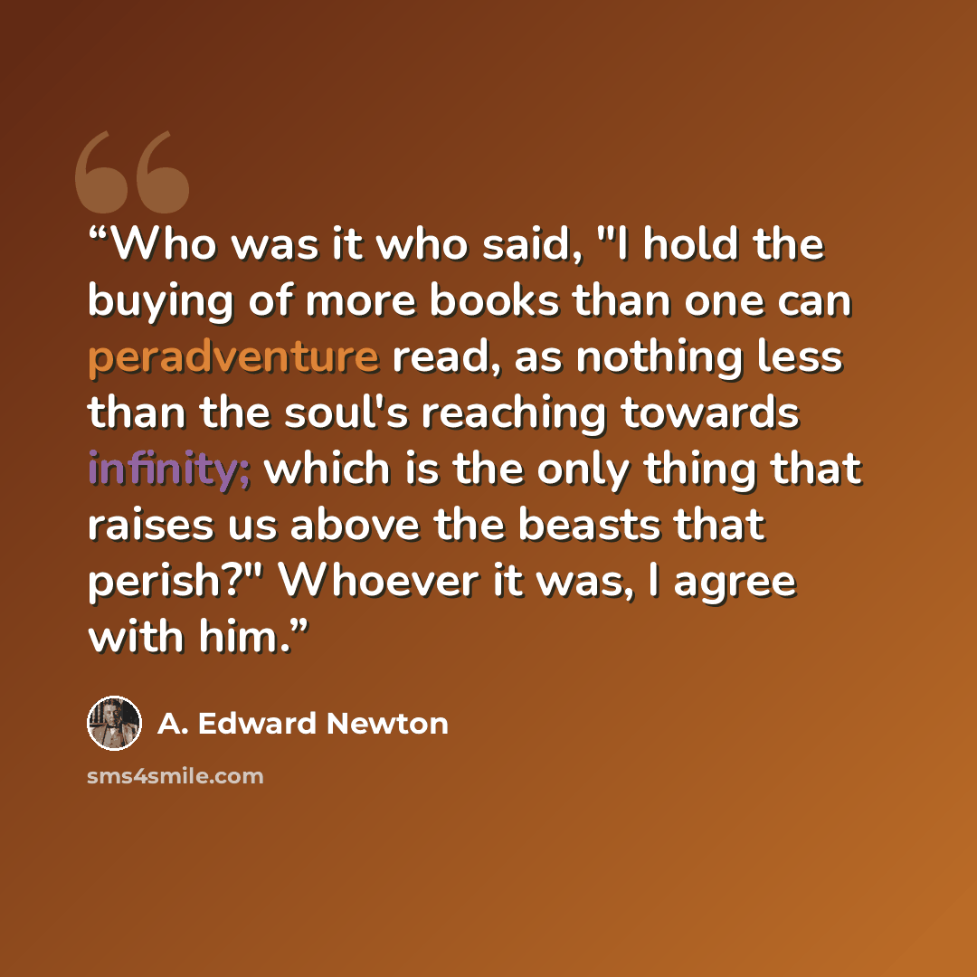 “Who was it who said, "I hold the buying of more books than one can peradventure read, as nothing less than the soul's reaching towards infinity; which is the only thing that raises us above the beasts that perish?" Whoever it was, I agree with him.” quote by A. Edward Newton