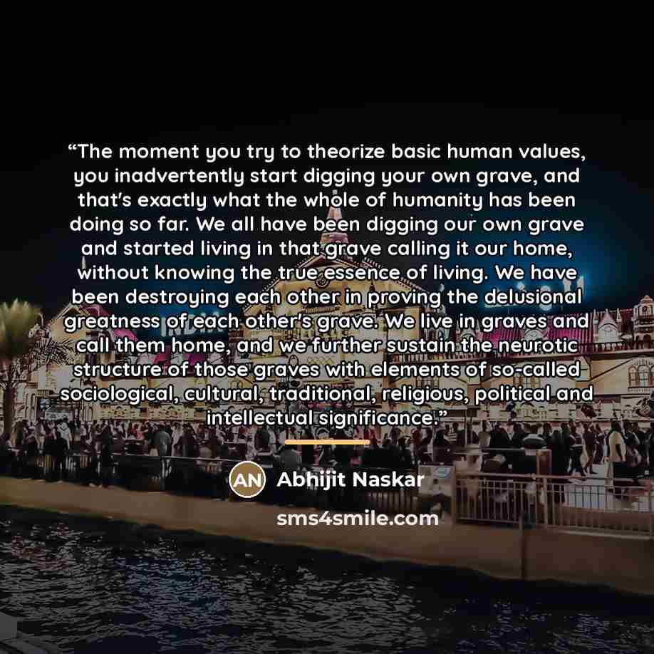 “The moment you try to theorize basic human values, you inadvertently start digging your own grave, and that's exactly what the whole of humanity has been doing so far. We all have been digging our own grave and started living in that grave calling it our home, without knowing the true essence of…” quote by Abhijit Naskar