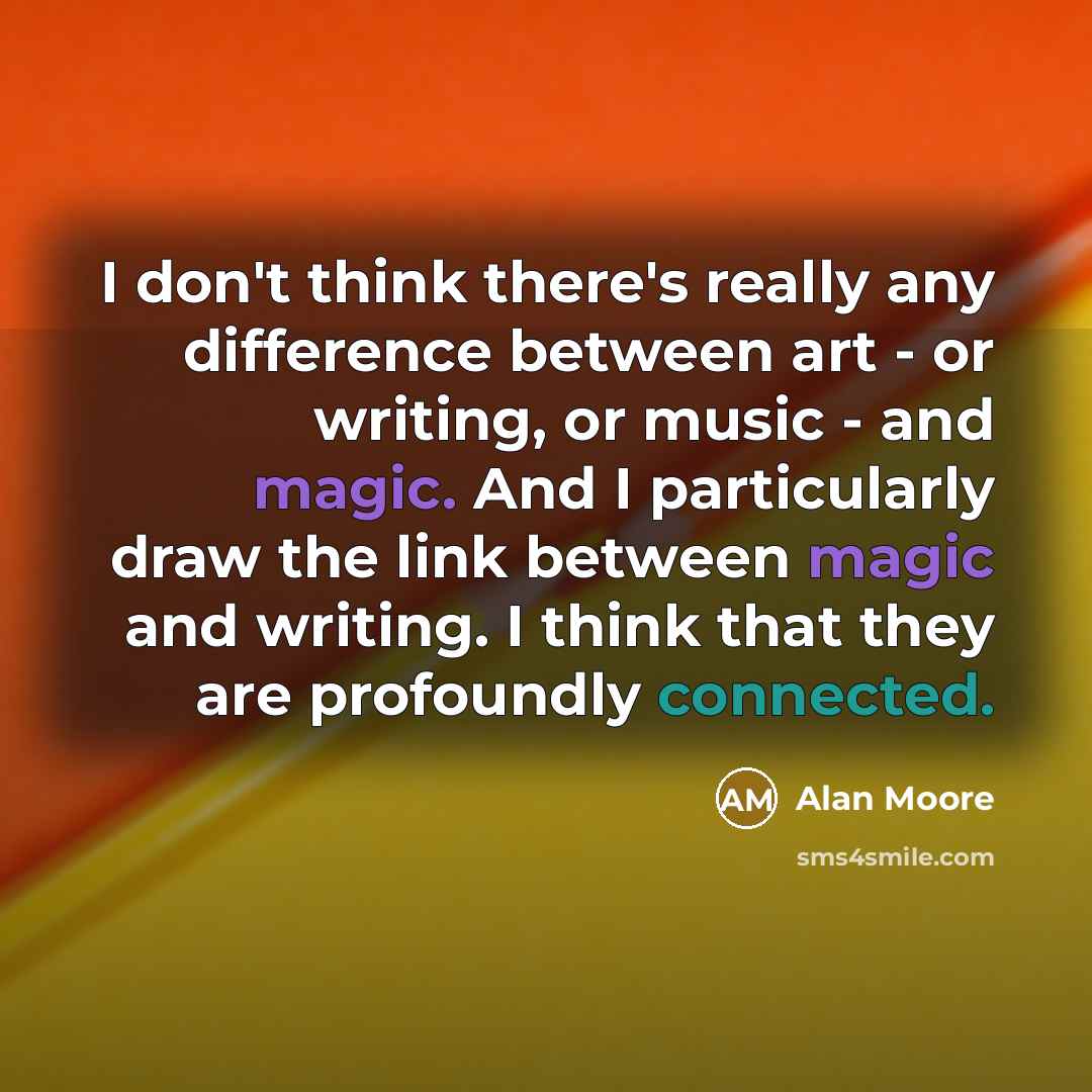 “I don't think there's really any difference between art - or writing, or music - and magic. And I particularly draw the link between magic and writing. I think that they are profoundly connected.” quote by Alan Moore