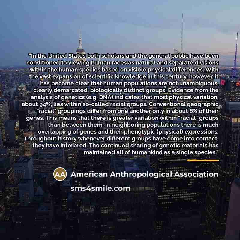 “In the United States both scholars and the general public have been conditioned to viewing human races as natural and separate divisions within the human species based on visible physical differences. With the vast expansion of scientific knowledge in this century, however, it has become clear…” quote by American Anthropological Association