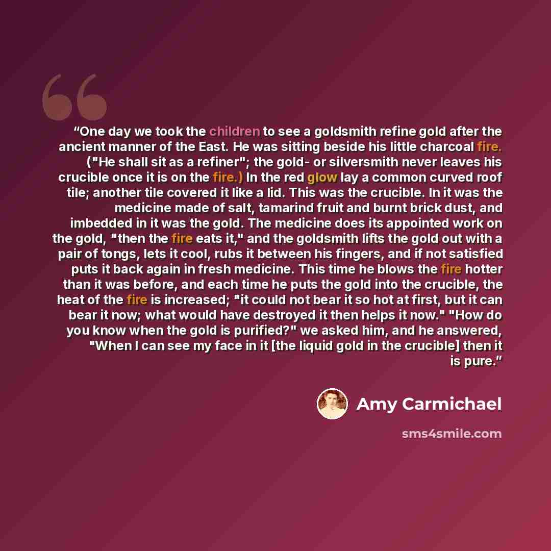 “One day we took the children to see a goldsmith refine gold after the ancient manner of the East. He was sitting beside his little charcoal fire. ("He shall sit as a refiner"; the gold- or silversmith never leaves his crucible once it is on the fire.) In the red glow lay a common curved roof tile…” quote by Amy Carmichael