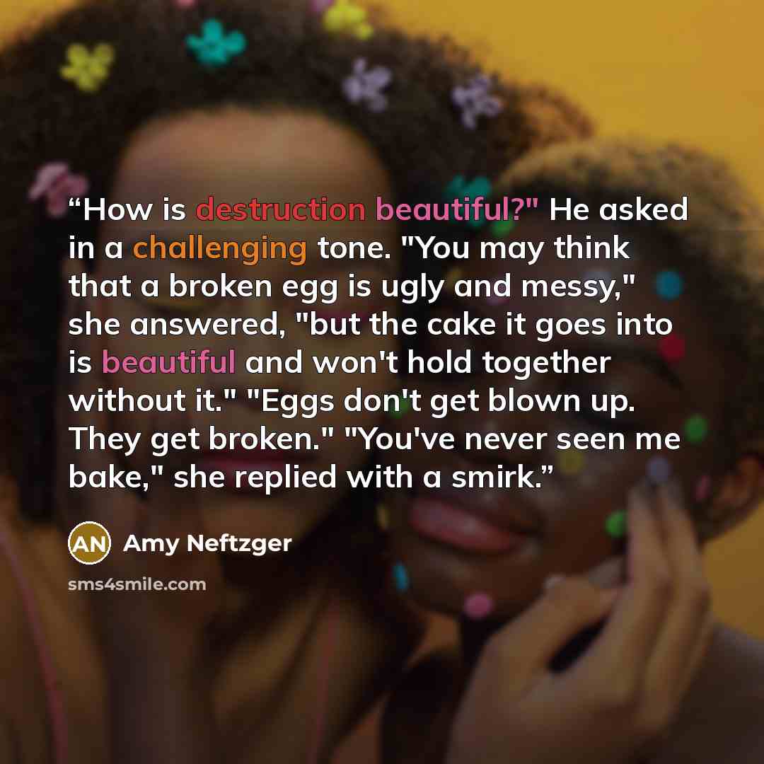 “How is destruction beautiful?" He asked in a challenging tone. "You may think that a broken egg is ugly and messy," she answered, "but the cake it goes into is beautiful and won't hold together without it." "Eggs don't get blown up. They get broken." "You've never seen me bake," she replied with a…” quote by Amy Neftzger