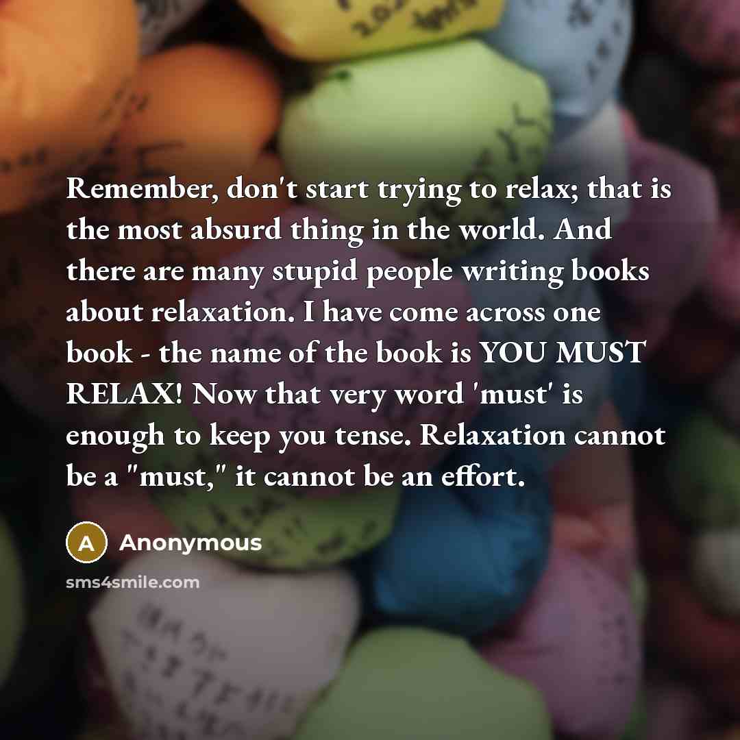“Remember, don't start trying to relax; that is the most absurd thing in the world. And there are many stupid people writing books about relaxation. I have come across one book - the name of the book is YOU MUST RELAX! Now that very word 'must' is enough to keep you tense. Relaxation cannot be a…” quote by Anonymous