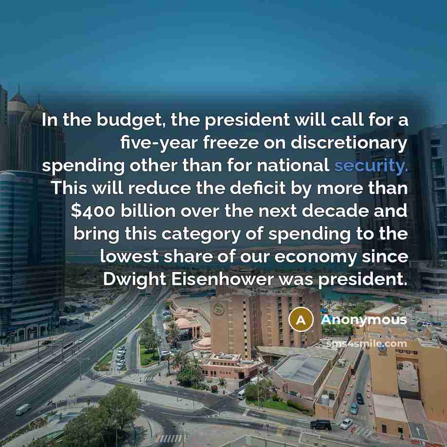 “In the budget, the president will call for a five-year freeze on discretionary spending other than for national security. This will reduce the deficit by more than $400 billion over the next decade and bring this category of spending to the lowest share of our economy since Dwight Eisenhower was…” quote by Anonymous